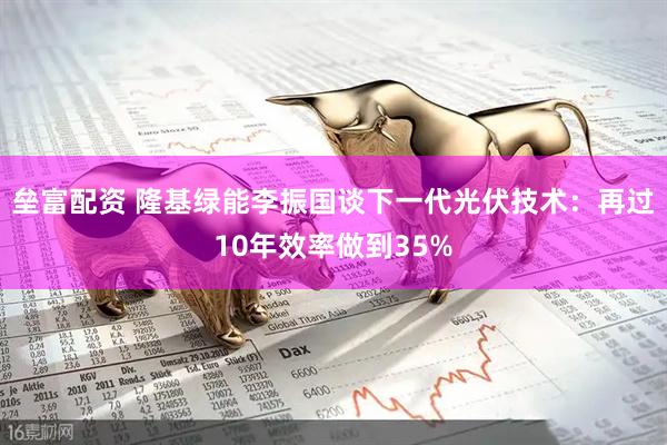 垒富配资 隆基绿能李振国谈下一代光伏技术：再过10年效率做到35%