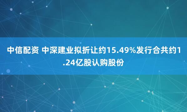 中信配资 中深建业拟折让约15.49%发行合共约1.24亿股认购股份