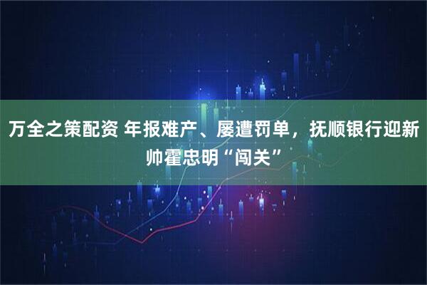 万全之策配资 年报难产、屡遭罚单，抚顺银行迎新帅霍忠明“闯关”