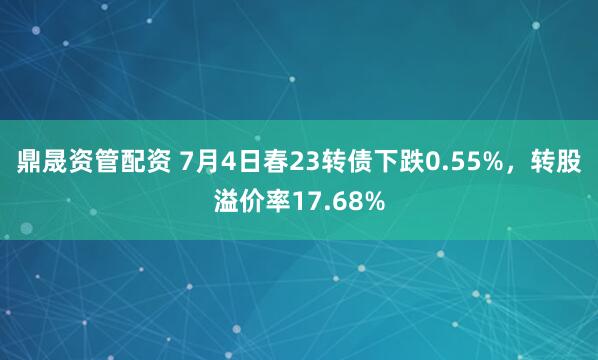 鼎晟资管配资 7月4日春23转债下跌0.55%，转股溢价率17.68%