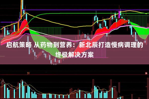 启航策略 从药物到营养：新北辰打造慢病调理的终极解决方案