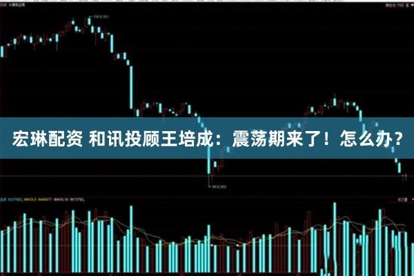 宏琳配资 和讯投顾王培成：震荡期来了！怎么办？