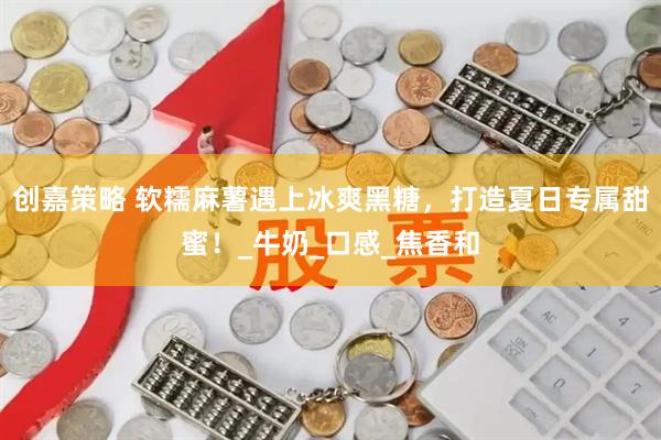 创嘉策略 软糯麻薯遇上冰爽黑糖，打造夏日专属甜蜜！_牛奶_口感_焦香和