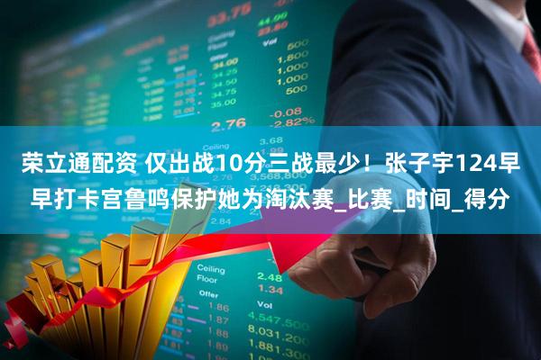 荣立通配资 仅出战10分三战最少！张子宇124早早打卡宫鲁鸣保护她为淘汰赛_比赛_时间_得分