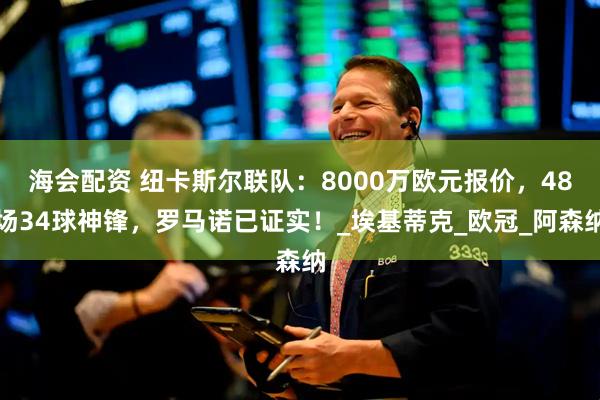 海会配资 纽卡斯尔联队：8000万欧元报价，48场34球神锋，罗马诺已证实！_埃基蒂克_欧冠_阿森纳