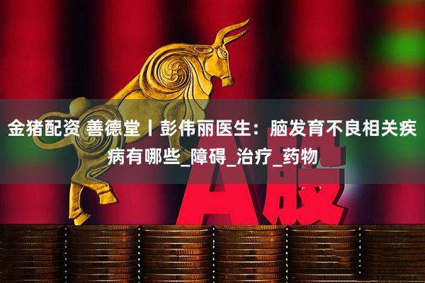 金猪配资 善德堂丨彭伟丽医生：脑发育不良相关疾病有哪些_障碍_治疗_药物