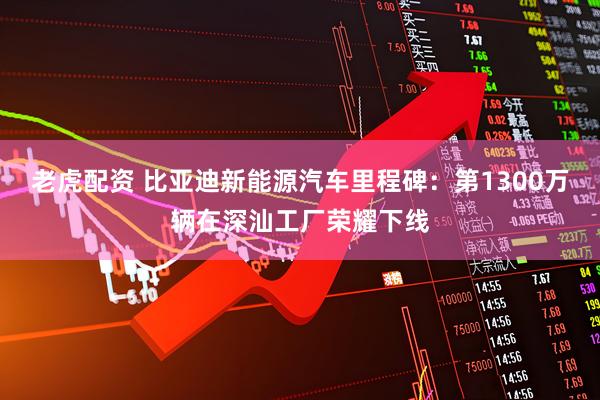 老虎配资 比亚迪新能源汽车里程碑：第1300万辆在深汕工厂荣耀下线