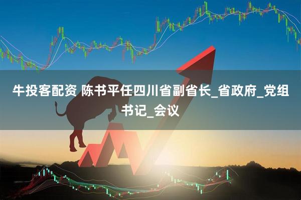 牛投客配资 陈书平任四川省副省长_省政府_党组书记_会议