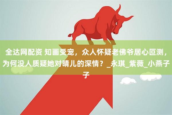 全达网配资 知画受宠，众人怀疑老佛爷居心叵测，为何没人质疑她对晴儿的深情？_永琪_紫薇_小燕子