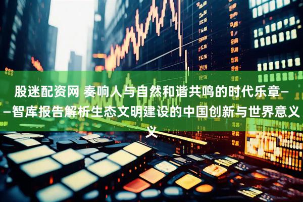 股迷配资网 奏响人与自然和谐共鸣的时代乐章——智库报告解析生态文明建设的中国创新与世界意义