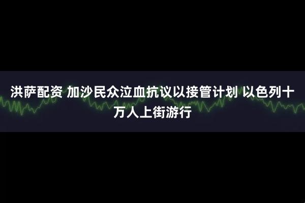 洪萨配资 加沙民众泣血抗议以接管计划 以色列十万人上街游行