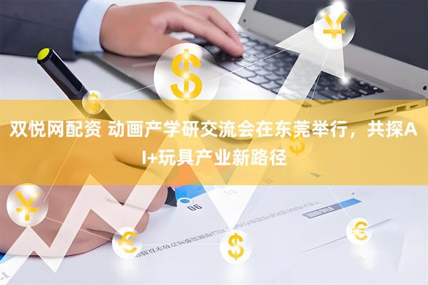 双悦网配资 动画产学研交流会在东莞举行，共探AI+玩具产业新路径