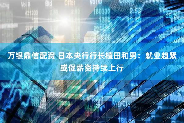 万银鼎信配资 日本央行行长植田和男：就业趋紧或促薪资持续上行