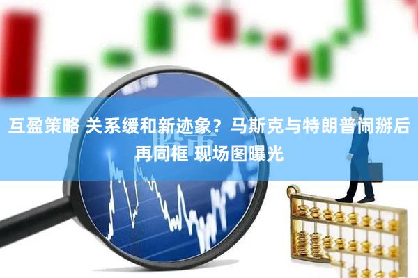 互盈策略 关系缓和新迹象？马斯克与特朗普闹掰后再同框 现场图曝光