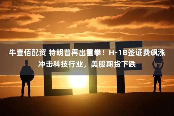 牛壹佰配资 特朗普再出重拳！H-1B签证费飙涨冲击科技行业，美股期货下跌