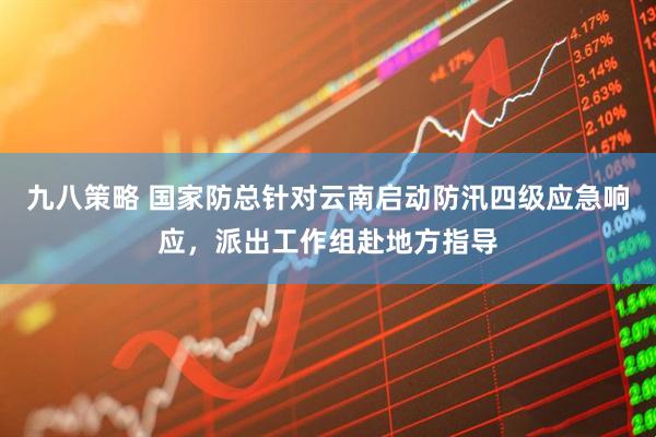 九八策略 国家防总针对云南启动防汛四级应急响应，派出工作组赴地方指导