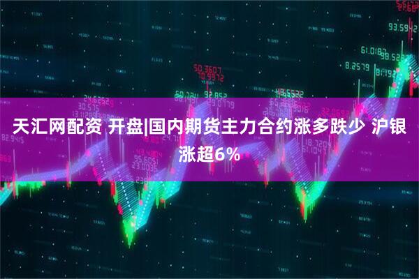 天汇网配资 开盘|国内期货主力合约涨多跌少 沪银涨超6%