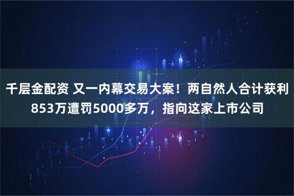 千层金配资 又一内幕交易大案!两自然人合计获利853万遭罚5000多万,指向这家上市公司