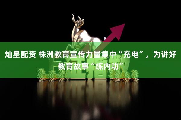 灿星配资 株洲教育宣传力量集中“充电”，为讲好教育故事“练内功”
