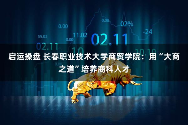 启运操盘 长春职业技术大学商贸学院：用“大商之道”培养商科人才