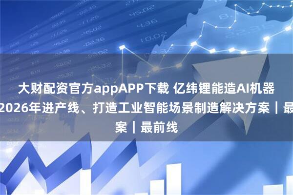 大财配资官方appAPP下载 亿纬锂能造AI机器人，2026年进产线、打造工业智能场景制造解决方案｜最前线