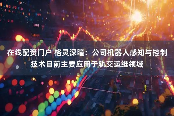 在线配资门户 格灵深瞳：公司机器人感知与控制技术目前主要应用于轨交运维领域