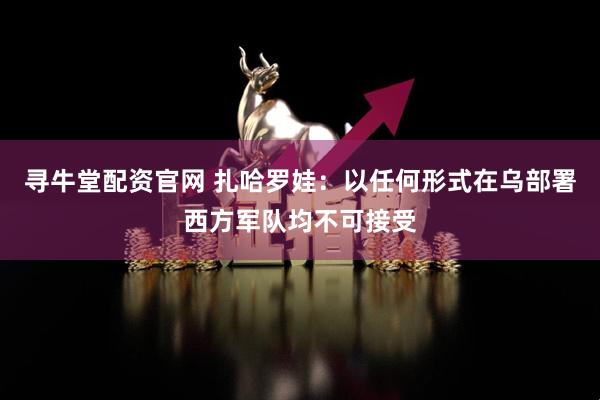 寻牛堂配资官网 扎哈罗娃:以任何形式在乌部署西方军队均不可接受