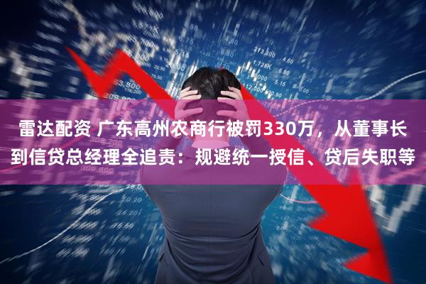 雷达配资 广东高州农商行被罚330万,从董事长到信贷总经理全追责:规避统一授信、贷后失职等