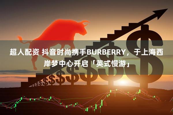超人配资 抖音时尚携手BURBERRY，于上海西岸梦中心开启「英式慢游」