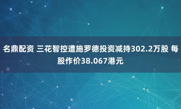 名鼎配资 三花智控遭施罗德投资减持302.2万股 每股作价38.067港元